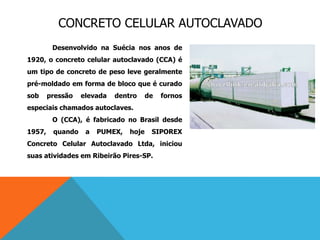CONCRETO CELULAR AUTOCLAVADO
Desenvolvido na Suécia nos anos de
1920, o concreto celular autoclavado (CCA) é
um tipo de concreto de peso leve geralmente
pré-moldado em forma de bloco que é curado
sob pressão elevada dentro de fornos
especiais chamados autoclaves.
O (CCA), é fabricado no Brasil desde
1957, quando a PUMEX, hoje SIPOREX
Concreto Celular Autoclavado Ltda, iniciou
suas atividades em Ribeirão Pires-SP.
 