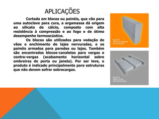 APLICAÇÕES
Cortada em blocos ou painéis, que vão para
uma autoclave para cura, a argamassa dá origem
ao silicato de cálcio, composto com alta
resistência à compressão e ao fogo e de ótimo
desempenho termoacústico.
Os blocos são utilizados para vedação de
vãos e enchimento de lajes nervuradas, e os
painéis armados para paredes ou lajes. Também
são encontrados blocos-canaletas para vergas e
contra-vergas (acabamento horizontal sobre
ombreiras de porta ou janela). Por ser leve, o
produto é indicado principalmente para estruturas
que não devem sofrer sobrecargas.
 