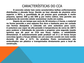 CARACTERÍSTICAS DO CCA
O concreto celular tem como característica bolhas uniformemente
distribuídas e elevada força. Devido ao teor elevado de alumínio ativo
superior a 90%, a quantidade de pó preciso para produção é muito
pequena, apenas 300 g até 500 g por metro cúbico. Isto permite aos
produtores de concreto celular economizar muito em custos.
Depois de um tempo que varia de 30 minutos a 4 horas, o material
na forma parecida a uma espuma fica duro o bastante para ser cortado
nas formas desejadas e colocado em uma autoclave para curar.
A autoclave usa vapor de alta-pressão à temperaturas de cerca de 180°C
para acelerar a hidratação do concreto e propiciar uma segunda reação
química que dá para ao CCA sua força, rigidez, e estabilidade
dimensional. O autoclavamento pode produzir em 8 a 14 horas forças
concretas iguais a forças obtidas em um concreto curado em meio úmido
durante 28 dias a 21°C. Os produtos finais normalmente são
embrulhados em plástico e transportados diretamente para o local de
construção.
 