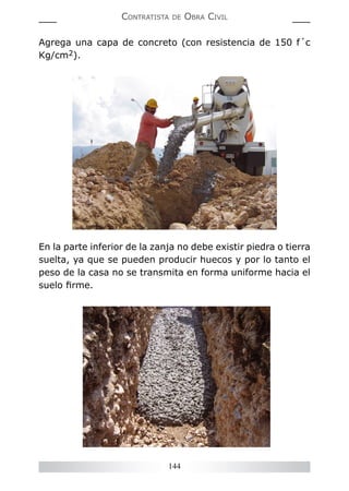 144
CONTRATISTA DE OBRA CIVIL
Agrega una capa de concreto (con resistencia de 150 f´c
Kg/cm2).
En la parte inferior de la zanja no debe existir piedra o tierra
suelta, ya que se pueden producir huecos y por lo tanto el
peso de la casa no se transmita en forma uniforme hacia el
suelo ﬁrme.
 