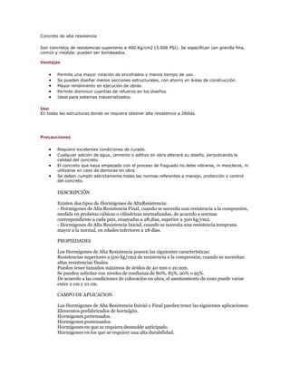 Concreto de alta resistencia

Son concretos de resistencias superiores a 400 Kg/cm2 (5.000 PSI). Se especifican con gravilla fina,
común y medida; pueden ser bombeados.

Ventajas


        Permite una mayor rotación de encofrados y menos tiempo de uso.
        Se pueden diseñar menos secciones estructurales, con ahorro en áreas de construcción.
        Mayor rendimiento en ejecución de obras.
        Permite disminuir cuantías de refuerzo en los diseños.
        Ideal para sistemas industrializados.

Uso
En todas las estructuras donde se requiera obtener alta resistencia a 28días.




Precauciones


        Requiere excelentes condiciones de curado.
        Cualquier adición de agua, cemento o aditivo en obra alterará su diseño, perjudicando la
        calidad del concreto.
        El concreto que haya empezado con el proceso de fraguado no debe vibrarse, ni mezclarse, ni
        utilizarse en caso de demoras en obra.
        Se deben cumplir estrictamente todas las normas referentes a manejo, protección y control
        del concreto.

        DESCRIPCIÓN

        Existen dos tipos de Hormigones de AltaResistencia:
        - Hormigones de Alta Resistencia Final, cuando se necesita una resistencia a la compresión,
        medida en probetas cúbicas o cilíndricas normalizadas, de acuerdo a normas
        correspondiente a cada pais, ensayadas a 28 días, superior a 500 kg/cm2.
        - Hormigones de Alta Resistencia Inicial, cuando se necesita una resistencia temprana
        mayor a la normal, en edades inferiores a 28 días.

        PROPIEDADES

        Los Hormigones de Alta Resistencia poseen las siguientes características:
        Resistencias superiores a 500 kg/cm2 de resistencia a la compresión, cuando se necesitan
        altas resistencias finales.
        Pueden tener tamaños máximos de áridos de 40 mm o 20 mm.
        Se pueden solicitar con niveles de confianza de 80%, 85%, 90% o 95%.
        De acuerdo a las condiciones de colocación en obra, el asentamiento de cono puede variar
        entre 2 cm y 10 cm.

        CAMPO DE APLICACION

        Los Hormigones de Alta Resistencia Inicial o Final pueden tener las siguientes aplicaciones:
        Elementos prefabricados de hormigón.
        Hormigones pretensados.
        Hormigones postensados.
        Hormigones en que se requiera desmolde anticipado.
        Hormigones en los que se requiere una alta durabilidad.
 