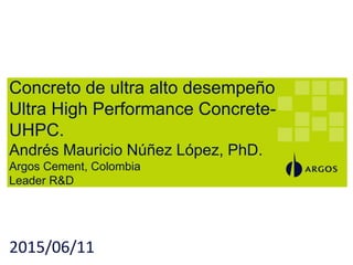 Concreto de ultra alto desempeño
Ultra High Performance Concrete-
UHPC.
Andrés Mauricio Núñez López, PhD.
Argos Cement, Colombia
Leader R&D
2015/06/11
 