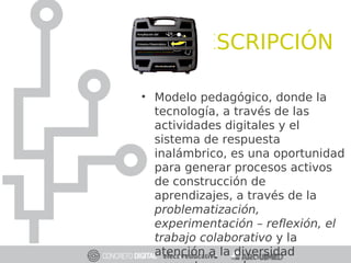 DESCRIPCIÓN
• Modelo pedagógico, donde la
tecnología, a través de las
actividades digitales y el
sistema de respuesta
inalámbrico, es una oportunidad
para generar procesos activos
de construcción de
aprendizajes, a través de la
problematización,
experimentación – reflexión, el
trabajo colaborativo y la
atención a la diversidad
 