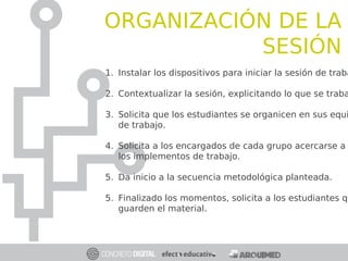 ORGANIZACIÓN DE LA
SESIÓN
1. Instalar los dispositivos para iniciar la sesión de traba
2. Contextualizar la sesión, explicitando lo que se traba
3. Solicita que los estudiantes se organicen en sus equi
de trabajo.
4. Solicita a los encargados de cada grupo acercarse a
los implementos de trabajo.
5. Da inicio a la secuencia metodológica planteada.
5. Finalizado los momentos, solicita a los estudiantes qu
guarden el material.
 