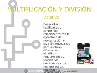 Objetivo
Desarrollar
habilidades y
contenidos
relacionados con la
operatoria de
multiplicación y
división, necesarios
para analizar,
diferenciar e
identificar
regularidades y
fenómenos
matemáticos de
manera activa,
procesando,
MULTIPLICACIÓN Y DIVISIÓN
 