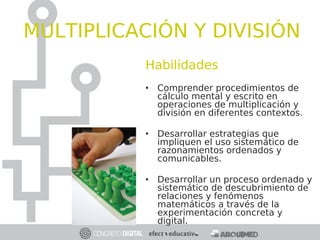 Habilidades
• Comprender procedimientos de
cálculo mental y escrito en
operaciones de multiplicación y
división en diferentes contextos.
• Desarrollar estrategias que
impliquen el uso sistemático de
razonamientos ordenados y
comunicables.
• Desarrollar un proceso ordenado y
sistemático de descubrimiento de
relaciones y fenómenos
matemáticos a través de la
experimentación concreta y
digital.
MULTIPLICACIÓN Y DIVISIÓN
 