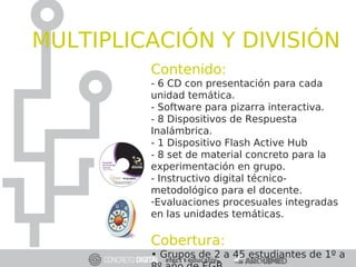 Contenido:
- 6 CD con presentación para cada
unidad temática.
- Software para pizarra interactiva.
- 8 Dispositivos de Respuesta
Inalámbrica.
- 1 Dispositivo Flash Active Hub
- 8 set de material concreto para la
experimentación en grupo.
- Instructivo digital técnico-
metodológico para el docente.
-Evaluaciones procesuales integradas
en las unidades temáticas.
Cobertura:
• Grupos de 2 a 45 estudiantes de 1º a
MULTIPLICACIÓN Y DIVISIÓN
 