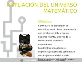 Objetivo
Contribuir a la adquisición de
contenidos curriculares promoviendo
una ampliación del currículum
nacional vigente, a través de la
resolución de problemas
matemáticos .
Los desafíos pedagógicos y
cognitivos presentados contemplan
desde operatoria básica hasta
fenómenos matemáticos de mayor
AMPLIACIÓN DEL UNIVERSO
MATEMÁTICO
 