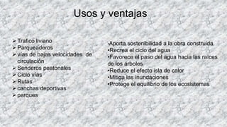 Usos y ventajas
Trafico liviano
Parqueaderos
vías de bajas velocidades de
circulación
Senderos peatonales
Ciclo vías
Rutas
canchas deportivas
parques
•Aporta sostenibilidad a la obra construida
•Recrea el ciclo del agua
•Favorece el paso del agua hacia las raíces
de los árboles
•Reduce el efecto isla de calor
•Mitiga las inundaciones
•Protege el equilibrio de los ecosistemas
 