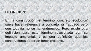 DEFINICION:
En la construcción, el término 'concreto ecológico'
suele hacer referencia a concreto ya fraguado pero
que todavía no se ha endurecido. Pero existe otra
definición para este término relacionada con su
impacto ambiental, y es una definición que los
constructores deberían tener presente.
 