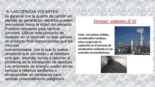 A: LAS CENIZAS VOLANTES:
se generan por la quema de carbón en
plantas de generación eléctrica pueden
reemplazar hasta la mitad del cemento
Portland necesario para fabricar
concreto. Utilizar este producto de
desecho en el concreto no solo genera
un producto final menos poroso que las
mezclas
convencionales, con lo que lo vuelve
resistente a la corrosión y al deterioro
sino que, además, ayuda a resolver el
problema de la eliminación de residuos.
Las empresas de energía suelen enviar
cenizas a rellenos sanitarios o
almacenarlas en estanques para
cenizas potencialmente peligrosos.
 