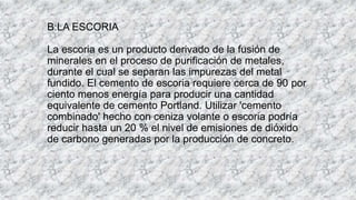 B:LA ESCORIA
La escoria es un producto derivado de la fusión de
minerales en el proceso de purificación de metales,
durante el cual se separan las impurezas del metal
fundido. El cemento de escoria requiere cerca de 90 por
ciento menos energía para producir una cantidad
equivalente de cemento Portland. Utilizar 'cemento
combinado' hecho con ceniza volante o escoria podría
reducir hasta un 20 % el nivel de emisiones de dióxido
de carbono generadas por la producción de concreto.
 