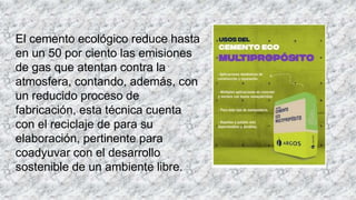 El cemento ecológico reduce hasta
en un 50 por ciento las emisiones
de gas que atentan contra la
atmosfera, contando, además, con
un reducido proceso de
fabricación, esta técnica cuenta
con el reciclaje de para su
elaboración, pertinente para
coadyuvar con el desarrollo
sostenible de un ambiente libre.
 