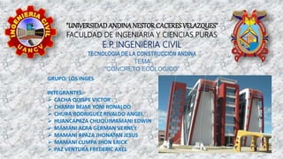 "UNIVERSIDADANDINANESTOR CACERES VELAZQUES"
FACULDAD DE INGENIARIA Y CIENCIAS PURAS
E.P
. INGENIERIA CIVIL
TECNOLOGIA DE LA CONSTRUCCIÓN ANDINA
TEMA
“CONCRETO ECOLOGICO”
GRUPO: LOS INGES
INTEGRANTES:
 CACHA QUISPE VICTOR
 CHAMBI BEJAR YONI RONALDO
 CHURA RODRIGUEZ RIVALDO ANGEL
 HUANCAPAZA CHUQUIMAMANI EDWIN
 MAMANI ACRA GERMAN VERNEY
 MAMANI APAZA JHONATAN JESUS
 MAMANI CUMPA JHON ERICK
 PAZ VENTURA FREDERIC AXEL
 