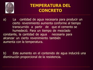 TEMPERATURA DEL
                    CONCRETO

a)     La cantidad de agua necesaria para producir un
      cierto revenimiento aumenta conforme al tiempo
      transcurrido a partir de que el cemento se
      humedeció. Para un tiempo de mezclado
constante, la cantidad de agua    necesaria para
alcanzar un cierto revenimiento también
aumenta con la temperatura.


b)    Este aumento en el contenido de agua inducirá una
disminución proporcional de la resistencia.
 