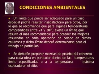 CONDICIONES AMBIENTALES

    • Un límite que puede ser adecuado para un caso
    especial podría resultar insatisfactorio para otros, por
    lo que se recomienda que para algunas temperaturas
    comprendidas entre 24 y 38ºC existe un límite que
    resulta el más recomendable para obtener los mejores
    resultados en cada operación de colado en climas
    calurosos y dicho límite deberá determinarse para el
    trabajo en particular.

    • Se deberán preparar mezclas de prueba del concreto
    para cada obra en particular dentro de las temperaturas
    límite especificadas o a la temperatura        máxima
    esperada en el sitio.
 
 