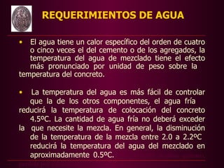 REQUERIMIENTOS DE AGUA

•  El agua tiene un calor específico del orden de cuatro
   o cinco veces el del cemento o de los agregados, la
   temperatura del agua de mezclado tiene el efecto
   más pronunciado por unidad de peso sobre la
temperatura del concreto.

•  La temperatura del agua es más fácil de controlar
   que la de los otros componentes, el agua fría
reducirá la temperatura de colocación del concreto
   4.5ºC. La cantidad de agua fría no deberá exceder
la que necesite la mezcla. En general, la disminución
   de la temperatura de la mezcla entre 2.0 a 2.2ºC
   reducirá la temperatura del agua del mezclado en
   aproximadamente 0.5ºC.TIEC 334.020: Análisis químico,
perdida por calcinación
 