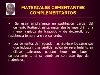 MATERIALES CEMENTANTES
           COMPLEMENTARIOS

•    Se usan ampliamente en sustitución parcial del
    cemento Portland; estos materiales le impartirán una



                     
    menor rapidez de fraguado y de desarrollo de
resistencia temprana en el concreto.
                                          
• Los cementos de fraguado más rápido o los cementos
   que induzcan una pérdida rápida de revenimiento en
   climas calurosos pueden tener un buen
comportamiento si se combinan con este tipo de
materiales.
 