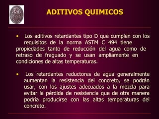ADITIVOS QUIMICOS


•   Los aditivos retardantes tipo D que cumplen con los
    requisitos de la norma ASTM C 494 tiene
propiedades tanto de reducción del agua como de
retraso de fraguado y se usan ampliamente en
condiciones de altas temperaturas.

•    Los retardantes reductores de agua generalmente
    aumentan la resistencia del concreto, se podrán
    usar, con los ajustes adecuados a la mezcla para
    evitar la pérdida de resistencia que de otra manera
    podría producirse con las altas temperaturas del
    concreto.
 
