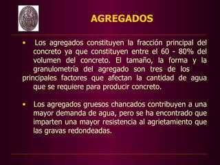 AGREGADOS

    •   Los agregados constituyen la fracción principal del
        concreto ya que constituyen entre el 60 - 80% del
        volumen del concreto. El tamaño, la forma y la
        granulometría del agregado son tres de los
    principales factores que afectan la cantidad de agua
        que se requiere para producir concreto.

    •   Los agregados gruesos chancados contribuyen a una
        mayor demanda de agua, pero se ha encontrado que
        imparten una mayor resistencia al agrietamiento que
        las gravas redondeadas.

 
 