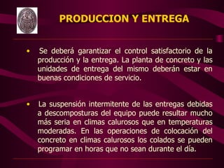 PRODUCCION Y ENTREGA


        •   Se deberá garantizar el control satisfactorio de la
            producción y la entrega. La planta de concreto y las
            unidades de entrega del mismo deberán estar en
            buenas condiciones de servicio.


        •   La suspensión intermitente de las entregas debidas
            a descomposturas del equipo puede resultar mucho
            más seria en climas calurosos que en temperaturas
            moderadas. En las operaciones de colocación del
            concreto en climas calurosos los colados se pueden
            programar en horas que no sean durante el día.  
                                  
 