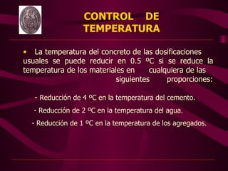 CONTROL DE
                          TEMPERATURA

        • La temperatura del concreto de las dosificaciones
        usuales se puede reducir en 0.5 ºC si se reduce la
        temperatura de los materiales en     cualquiera de las
                                   siguientes     proporciones:

           - Reducción de 4 ºC en la temperatura del cemento.
           - Reducción de 2 ºC en la temperatura del agua.
          - Reducción de 1 ºC en la temperatura de los agregados.
 
 




                                     
 