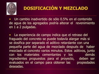 DOSIFICACIÓN Y MEZCLADO

• Un cambio inadvertido de sólo 0.5% en el contenido
de agua de los agregados podría alterar el revenimiento
en 1 a 2 pulgadas.

• La experiencia de campo indica que el retraso del
fraguado del concreto se puede todavía alargar más si
se dosifica por separado el aditivo retardante con una
pequeña parte del agua de mezclado después de haber
mezclado el concreto varios minutos. Estos aditivos, junto
con los materiales cementantes y los                demás
ingredientes propuestos para el proyecto, deben ser
evaluados en el campo para obtener las         propiedades
deseadas.
 