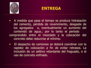 ENTREGA

•  A medida que pasa el tiempo se produce hidratación
   del cemento, pérdida de revenimiento, desgaste de
   los agregados o, eventualmente un aumento del
   contenido de agua.; por lo tanto el período
comprendido entre el mezclado y la colocación del
   concreto debe reducirse al mínimo.
•    El despacho de camiones se deberá coordinar con la
    rapidez de colocación a fin de evitar retrasos. La
    inclusión de un aditivo retardante del fraguado, o el
    uso de concreto enfriado.
 
