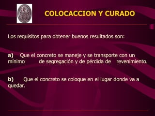 COLOCACCION Y CURADO
                                   



Los requisitos para obtener buenos resultados son:


a) Que el concreto se maneje y se transporte con un
mínimo     de segregación y de pérdida de revenimiento.


b)    Que el concreto se coloque en el lugar donde va a
quedar.  



                              
 