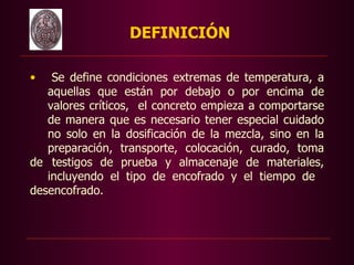 DEFINICIÓN

•   Se define condiciones extremas de temperatura, a
   aquellas que están por debajo o por encima de
   valores críticos, el concreto empieza a comportarse
   de manera que es necesario tener especial cuidado
   no solo en la dosificación de la mezcla, sino en la
   preparación, transporte, colocación, curado, toma
de testigos de prueba y almacenaje de materiales,
   incluyendo el tipo de encofrado y el tiempo de
desencofrado.
 