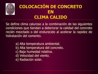 COLOCACIÓN DE CONCRETO
                   EN
              CLIMA CALIDO
Se define clima caluroso a la combinación de las siguientes
condiciones que tiendan a deteriorar la calidad del concreto
recién mezclado o del endurecido al acelerar la rapidez de
hidratación del cemento.

      a) Alta temperatura ambiental.
      b) Alta temperatura del concreto.
      c) Baja humedad relativa.
      d) Velocidad del viento.
      e) Radiación solar.
 
