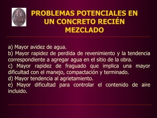 PROBLEMAS POTENCIALES EN
            UN CONCRETO RECIÉN
                 MEZCLADO

a) Mayor avidez de agua.
b) Mayor rapidez de perdida de revenimiento y la tendencia
correspondiente a agregar agua en el sitio de la obra.
c) Mayor rapidez de fraguado que implica una mayor
dificultad con el manejo, compactación y terminado.
d) Mayor tendencia al agrietamiento.
e) Mayor dificultad para controlar el contenido de aire
incluido.
 