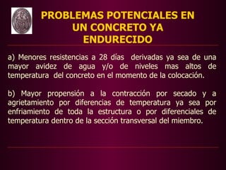 PROBLEMAS POTENCIALES EN
             UN CONCRETO YA
               ENDURECIDO
a) Menores resistencias a 28 días derivadas ya sea de una
mayor avidez de agua y/o de niveles mas altos de
temperatura del concreto en el momento de la colocación.

b) Mayor propensión a la contracción por secado y a
agrietamiento por diferencias de temperatura ya sea por
enfriamiento de toda la estructura o por diferenciales de
temperatura dentro de la sección transversal del miembro.
 