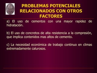 PROBLEMAS POTENCIALES
         RELACIONADOS CON OTROS
                FACTORES
a) El uso de cementos con una mayor rapidez de
hidratación.

b) El uso de concretos de alta resistencia a la compresión,
que implica contenidos mas altos de cemento.

c) La necesidad económica de trabajo continuo en climas
extremadamente calurosos.
 