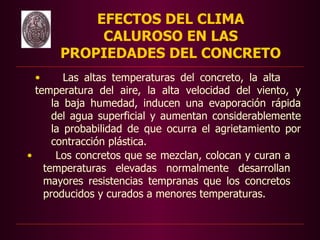 EFECTOS DEL CLIMA
           CALUROSO EN LAS
      PROPIEDADES DEL CONCRETO
  •      Las altas temperaturas del concreto, la alta
  temperatura del aire, la alta velocidad del viento, y
      la baja humedad, inducen una evaporación rápida
      del agua superficial y aumentan considerablemente
      la probabilidad de que ocurra el agrietamiento por
      contracción plástica.
•      Los concretos que se mezclan, colocan y curan a
    temperaturas elevadas normalmente desarrollan
    mayores resistencias tempranas que los concretos
    producidos y curados a menores temperaturas.
 