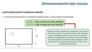 Conteúdos Dimensionamento lajes maciças
CLASSIFICAÇÃO QUANTO À DIREÇÃO DA ARMAÇÃO
→ O valor de 𝝀 irá determinar a direção de armação da laje. É usual a seguinte classificação:
𝜆 ≤ 2 → laje armada em duas direções
𝜆 > 2 → laje armada em uma direção
Apenas os bordos maiores são considerados como apoios
para fins de cálculo. Os momentos fletores são calculados
apenas na direção paralela ao menor vão, dos quais se
obtém a correspondente armadura principal. A armadura
na direção paralela ao vão maior não é calculada, sendo
denominada “armadura de distribuição” e fixada como
uma parcela da principal.
 