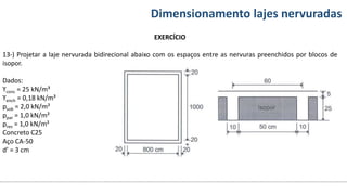 Conteúdos Dimensionamento lajes nervuradas
EXERCÍCIO
13-) Projetar a laje nervurada bidirecional abaixo com os espaços entre as nervuras preenchidos por blocos de
isopor.
Dados:
ϒconc = 25 kN/m³
ϒench = 0,18 kN/m³
psob = 2,0 kN/m²
ppar = 1,0 kN/m²
prev = 1,0 kN/m²
Concreto C25
Aço CA-50
d’ = 3 cm
 