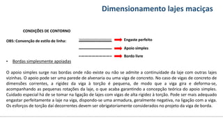 Conteúdos Dimensionamento lajes maciças
CONDIÇÕES DE CONTORNO
OBS: Convenção de estilo de linha:
• Bordas simplesmente apoiadas
O apoio simples surge nas bordas onde não existe ou não se admite a continuidade da laje com outras lajes
vizinhas. O apoio pode ser uma parede de alvenaria ou uma viga de concreto. No caso de vigas de concreto de
dimensões correntes, a rigidez da viga à torção é pequena, de modo que a viga gira e deforma-se,
acompanhando as pequenas rotações da laje, o que acaba garantindo a concepção teórica do apoio simples.
Cuidado especial há de se tomar na ligação de lajes com vigas de alta rigidez à torção. Pode ser mais adequado
engastar perfeitamente a laje na viga, dispondo-se uma armadura, geralmente negativa, na ligação com a viga.
Os esforços de torção daí decorrentes devem ser obrigatoriamente considerados no projeto da viga de borda.
Engaste perfeito
Apoio simples
Bordo livre
 