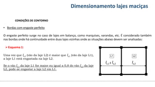 Conteúdos Dimensionamento lajes maciças
CONDIÇÕES DE CONTORNO
• Bordas com engaste perfeito
O engaste perfeito surge no caso de lajes em balanço, como marquises, varandas, etc. É considerado também
nas bordas onde há continuidade entre duas lajes vizinhas onde as situações abaixo devem ser analisadas:
lx,2
lx,1 ≤ lx,2
Esquema 1:
Uma vez que lx,2 (vão da laje L2) é maior que lx,1 (vão da laje L1),
a laje L1 está engastada na laje L2.
Se o vão lx,1 da laje L1 for maior ou igual a 0,8 do vão lx,2 da laje
L2, pode-se engastar a laje L2 em L1.
 