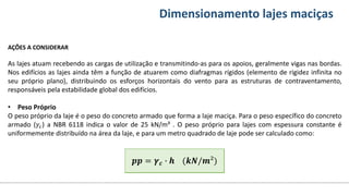 Conteúdos Dimensionamento lajes maciças
AÇÕES A CONSIDERAR
As lajes atuam recebendo as cargas de utilização e transmitindo-as para os apoios, geralmente vigas nas bordas.
Nos edifícios as lajes ainda têm a função de atuarem como diafragmas rígidos (elemento de rigidez infinita no
seu próprio plano), distribuindo os esforços horizontais do vento para as estruturas de contraventamento,
responsáveis pela estabilidade global dos edifícios.
• Peso Próprio
O peso próprio da laje é o peso do concreto armado que forma a laje maciça. Para o peso específico do concreto
armado (𝛾𝑐) a NBR 6118 indica o valor de 25 kN/m³ . O peso próprio para lajes com espessura constante é
uniformemente distribuído na área da laje, e para um metro quadrado de laje pode ser calculado como:
𝒑𝒑 = 𝜸𝒄 ∙ 𝒉 (𝒌𝑵/𝒎²)
𝒑𝒑 = 𝜸𝒄 ∙ 𝒉 (𝒌𝑵/𝒎²)
 