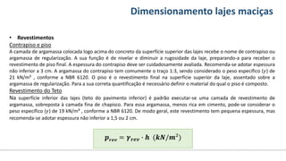 Conteúdos Dimensionamento lajes maciças
• Revestimentos
Contrapiso e piso
A camada de argamassa colocada logo acima do concreto da superfície superior das lajes recebe o nome de contrapiso ou
argamassa de regularização. A sua função é de nivelar e diminuir a rugosidade da laje, preparando-a para receber o
revestimento de piso final. A espessura do contrapiso deve ser cuidadosamente avaliada. Recomenda-se adotar espessura
não inferior a 3 cm. A argamassa do contrapiso tem comumente o traço 1:3, sendo considerado o peso específico (𝛾) de
21 kN/m³ , conforme a NBR 6120. O piso é o revestimento final na superfície superior da laje, assentado sobre a
argamassa de regularização. Para a sua correta quantificação é necessário definir o material do qual o piso é composto.
Revestimento do Teto
Na superfície inferior das lajes (teto do pavimento inferior) é padrão executar-se uma camada de revestimento de
argamassa, sobreposta à camada fina de chapisco. Para essa argamassa, menos rica em cimento, pode-se considerar o
peso específico (𝛾) de 19 kN/m³ , conforme a NBR 6120. De modo geral, este revestimento tem pequena espessura, mas
recomenda-se adotar espessura não inferior a 1,5 ou 2 cm.
𝒑𝒓𝒆𝒗 = 𝜸𝒓𝒆𝒗 ∙ 𝒉 (𝒌𝑵/𝒎²)
 