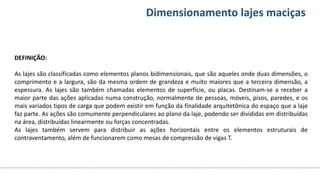 Conteúdos Dimensionamento lajes maciças
DEFINIÇÃO:
As lajes são classificadas como elementos planos bidimensionais, que são aqueles onde duas dimensões, o
comprimento e a largura, são da mesma ordem de grandeza e muito maiores que a terceira dimensão, a
espessura. As lajes são também chamadas elementos de superfície, ou placas. Destinam-se a receber a
maior parte das ações aplicadas numa construção, normalmente de pessoas, móveis, pisos, paredes, e os
mais variados tipos de carga que podem existir em função da finalidade arquitetônica do espaço que a laje
faz parte. As ações são comumente perpendiculares ao plano da laje, podendo ser divididas em distribuídas
na área, distribuídas linearmente ou forças concentradas.
As lajes também servem para distribuir as ações horizontais entre os elementos estruturais de
contraventamento, além de funcionarem como mesas de compressão de vigas T.
 