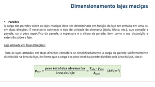 Conteúdos Dimensionamento lajes maciças
• Paredes
A carga das paredes sobre as lajes maciças deve ser determinada em função da laje ser armada em uma ou
em duas direções. É necessário conhecer o tipo de unidade de alvenaria (tijolo, bloco, etc.), que compõe a
parede, ou o peso específico da parede, a espessura e a altura da parede, bem como a sua disposição e
extensão sobre a laje.
Laje Armada em Duas Direções:
Para as lajes armadas em duas direções considera-se simplificadamente a carga da parede uniformemente
distribuída na área da laje, de forma que a carga é o peso total da parede dividido pela área da laje, isto é:
𝒑𝒂𝒍𝒗 =
𝒑𝒆𝒔𝒐 𝒕𝒐𝒕𝒂𝒍 𝒅𝒂𝒔 𝒂𝒍𝒗𝒆𝒏𝒂𝒓𝒊𝒂𝒔
á𝒓𝒆𝒂 𝒅𝒂 𝒍𝒂𝒋𝒆
=
𝑽𝒂𝒍𝒗 ∙ 𝜸𝒂𝒍𝒗
𝑨𝒍𝒂𝒋𝒆
(𝒌𝑵/𝒎²)
 