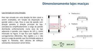 Conteúdos Dimensionamento lajes maciças
Laje Armada em Uma Direção:
Para laje armada em uma direção há dois casos a
serem analisados, em função da disposição da
parede sobre a laje. Para o caso de parede com
direção paralela à direção principal da laje,
considera-se simplificadamente a carga da parede
distribuída uniformemente numa área da laje
adjacente à parede, com largura de 2/3 lx, como
mostrado na Figura. A laje fica com regiões com
carregamentos diferentes. Nas regiões a e c não
ocorre a carga da parede, que fica limitada apenas à
região b. Portanto, dois cálculos de esforços
solicitantes necessitam serem feitos.
𝒑𝒂𝒍𝒗 =
𝟑𝑷𝒂𝒍𝒗
𝟐𝒍𝒙²
(𝒌𝑵/𝒎²)
 