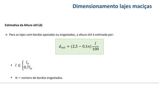 Conteúdos Dimensionamento lajes maciças
Estimativa da Altura útil (d)
→ Para as lajes com bordas apoiadas ou engastadas, a altura útil é estimada por:
𝑑𝑒𝑠𝑡 = (2,5 − 0,1𝑛)
𝑙
100
• 𝑙 ≤
𝑙𝑥
0,7𝑙𝑦
• 𝑛 – número de bordos engastados.
 
