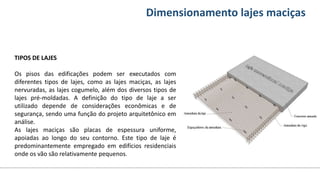 Conteúdos Dimensionamento lajes maciças
TIPOS DE LAJES
Os pisos das edificações podem ser executados com
diferentes tipos de lajes, como as lajes maciças, as lajes
nervuradas, as lajes cogumelo, além dos diversos tipos de
lajes pré-moldadas. A definição do tipo de laje a ser
utilizado depende de considerações econômicas e de
segurança, sendo uma função do projeto arquitetônico em
análise.
As lajes maciças são placas de espessura uniforme,
apoiadas ao longo do seu contorno. Este tipo de laje é
predominantemente empregado em edifícios residenciais
onde os vão são relativamente pequenos.
 