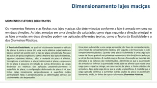 Conteúdos Dimensionamento lajes maciças
MOMENTOS FLETORES SOLICITANTES
Os momentos fletores e as flechas nas lajes maciças são determinadas conforme a laje é armada em uma ou
em duas direções. As lajes armadas em uma direção são calculadas como vigas segundo a direção principal e
as lajes armadas em duas direções podem ser aplicadas diferentes teorias, como a Teoria da Elasticidade e a
das Charneiras Plásticas.
A Teoria da Elasticidade, na qual foi inicialmente baseado o cálculo
de placas, é, como o nome diz, uma teoria elástica, cujas hipóteses
básicas variam de acordo com o tipo de placa considerada. No caso
de placas de pouca espessura, como a maioria das lajes de edifícios,
algumas hipóteses básicas, são: o material da placa é elástico,
homogêneo e isotrópico; a placa indeformada é plana; a espessura
(h) da placa é pequena em relação às outras dimensões; as cargas
dinâmicas ou estáticas são aplicadas perpendicularmente à
superfície da placa; a configuração deformada da placa é tal que
linhas retas inicialmente perpendiculares à superfície média
permanecem retas e perpendiculares; as deformações devidas ao
cisalhamento são desprezadas.
Uma placa submetida a uma carga apresenta três fases de comportamento,
uma inicial de comportamento elástico, em seguida a de fissuração e a de
comportamento plástico. Quando uma placa é submetida a uma carga que
cresce de forma gradual nos primeiros momentos a distribuição dos esforços
se dá de forma elástica. À medida que se forma a fissuração as inércias são
alteradas e os esforços são redistribuídos. Admitindo-se que a quantidade
de armadura é inferior à quantidade limite pode-se afirmar que existe uma
carga para a qual se atinge, em uma seção da placa, o limite elástico da
armadura. Após esta carga diz-se que a seção se plastificou. À medida que a
carga aplicada continua a aumentar outras seções da placa se plastificam
formando, então, as linhas de ruptura chamadas Charneiras Plásticas.
 