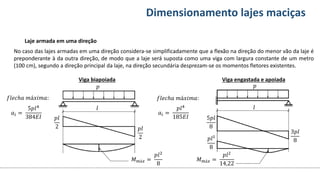 Conteúdos Dimensionamento lajes maciças
Laje armada em uma direção
No caso das lajes armadas em uma direção considera-se simplificadamente que a flexão na direção do menor vão da laje é
preponderante à da outra direção, de modo que a laje será suposta como uma viga com largura constante de um metro
(100 cm), segundo a direção principal da laje, na direção secundária desprezam-se os momentos fletores existentes.
Viga biapoiada Viga engastada e apoiada
𝑝
𝑙
𝑝𝑙
2 𝑝𝑙
2
𝑀𝑚á𝑥 =
𝑝𝑙2
8
𝑎𝑖 =
5𝑝𝑙4
384𝐸𝐼
𝑓𝑙𝑒𝑐ℎ𝑎 𝑚á𝑥𝑖𝑚𝑎:
𝑝
𝑙
5𝑝𝑙
8
3𝑝𝑙
8
𝑀𝑚á𝑥 =
𝑝𝑙2
14,22
𝑓𝑙𝑒𝑐ℎ𝑎 𝑚á𝑥𝑖𝑚𝑎:
𝑎𝑖 =
𝑝𝑙4
185𝐸𝐼
𝑝𝑙²
8
 