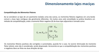 Conteúdos Dimensionamento lajes maciças
Compatibilização dos Momentos Fletores
Ao se considerar as lajes de um pavimento isoladas umas das outras, os momentos fletores negativos em uma borda
comum a duas lajes contíguas são geralmente diferentes. Há muitos anos está consolidada na prática brasileira um
método de compatibilização, onde o momento fletor negativo (X) de duas lajes adjacentes é tomado como:
𝑋𝑐 𝑜𝑢 𝑋12 ≥
0,8 ∙ 𝑋𝐿1
0,8 ∙ 𝑋𝐿2
𝑋𝐿1 + 𝑋𝐿2
2
Os momentos fletores positivos são corrigidos e aumentados, quando for o caso. Se ocorrer diminuição do momento
fletor (alívio), este não é considerado, sendo desprezado. Acrescente-se que a compatibilização dos momentos positivos
e negativos deve ser feita nas duas direções da laje.
 