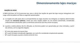 Conteúdos Dimensionamento lajes maciças
A NBR 6118 (item 14.7.6.1) prescreve que, para o cálculo das reações de apoio das lajes maciças retangulares com
carga uniforme podem ser feitas as seguintes aproximações:
a) as reações em cada apoio são as correspondentes às cargas atuantes nos triângulos ou trapézios determinados
através das charneiras plásticas, sendo que essas reações podem ser, de maneira aproximada, consideradas
uniformemente distribuídas sobre os elementos estruturais que lhes servem de apoio;
b) quando a análise plástica não for efetuada, as charneiras podem ser aproximadas por retas inclinadas, a partir
dos vértices, com os seguintes ângulos:
- 45° entre dois apoios do mesmo tipo;
- 60° a partir do apoio considerado engastado, se o outro for considerado simplesmente apoiado;
- 90° a partir do apoio, quando a borda vizinha for livre.
REAÇÕES DE APOIO
 